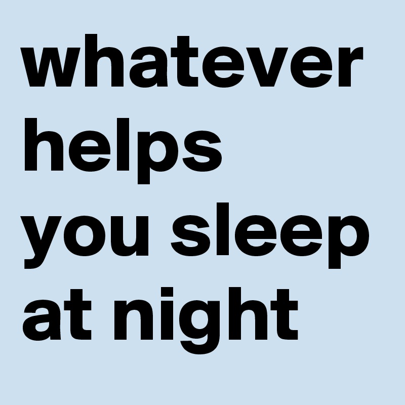 whatever helps you sleep at night