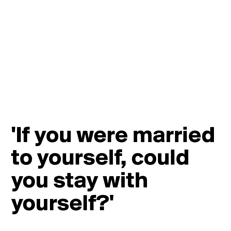 




'If you were married to yourself, could you stay with yourself?'