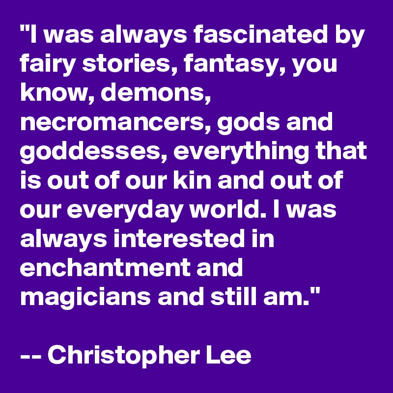 "I was always fascinated by fairy stories, fantasy, you know, demons, necromancers, gods and goddesses, everything that is out of our kin and out of our everyday world. I was always interested in enchantment and magicians and still am."

-- Christopher Lee