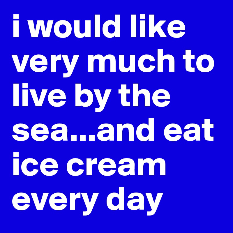 i would like very much to live by the sea...and eat ice cream every day 