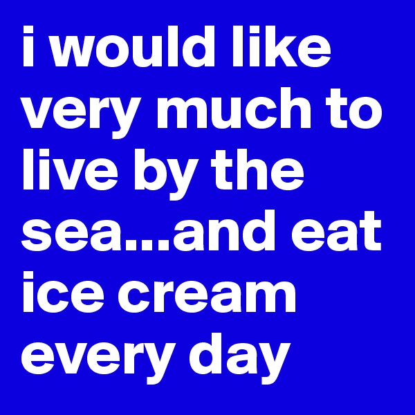 i would like very much to live by the sea...and eat ice cream every day 