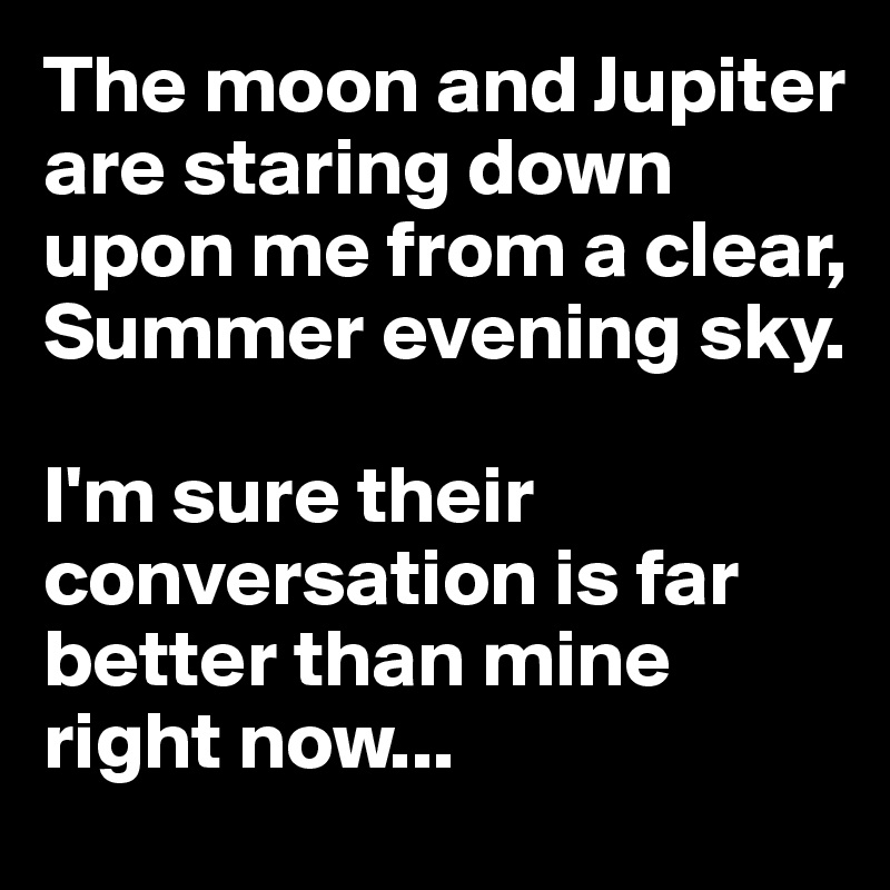 The moon and Jupiter are staring down upon me from a clear, Summer evening sky. 

I'm sure their conversation is far better than mine right now...