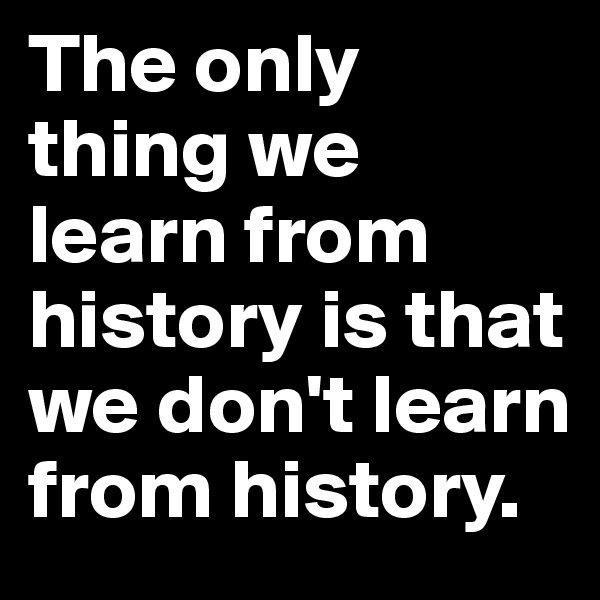 The only thing we learn from history is that we don't learn from history. 