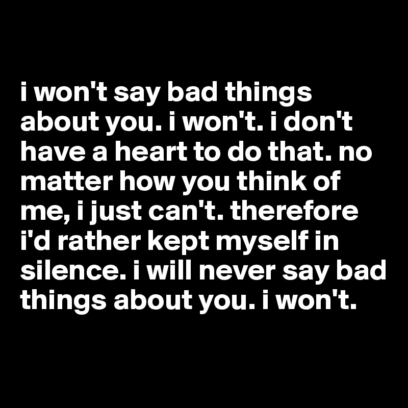 

i won't say bad things about you. i won't. i don't have a heart to do that. no matter how you think of me, i just can't. therefore i'd rather kept myself in silence. i will never say bad things about you. i won't.

