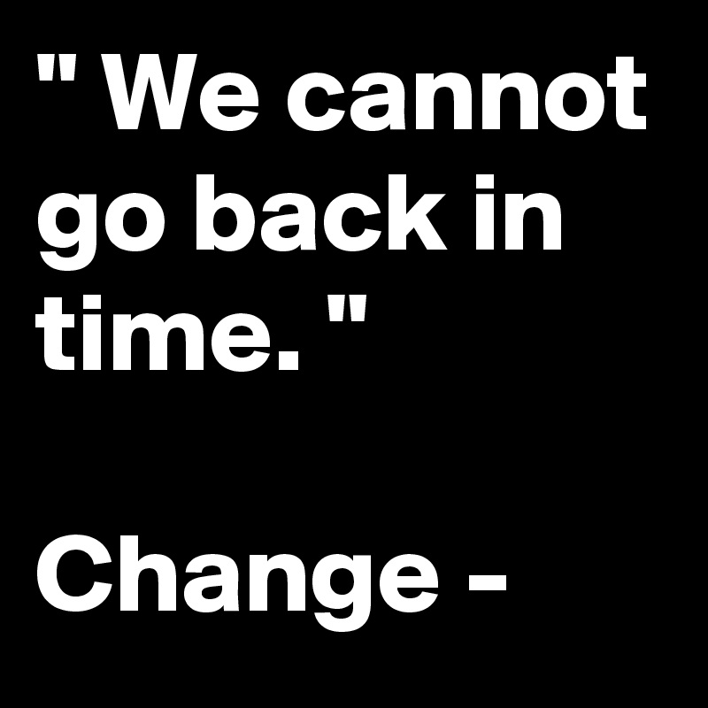 " We cannot go back in time. "

Change - 