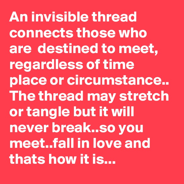 An invisible thread connects those who are  destined to meet, regardless of time place or circumstance.. The thread may stretch or tangle but it will never break..so you meet..fall in love and thats how it is...