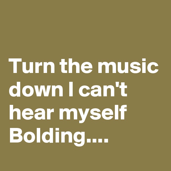

Turn the music down I can't hear myself Bolding....
