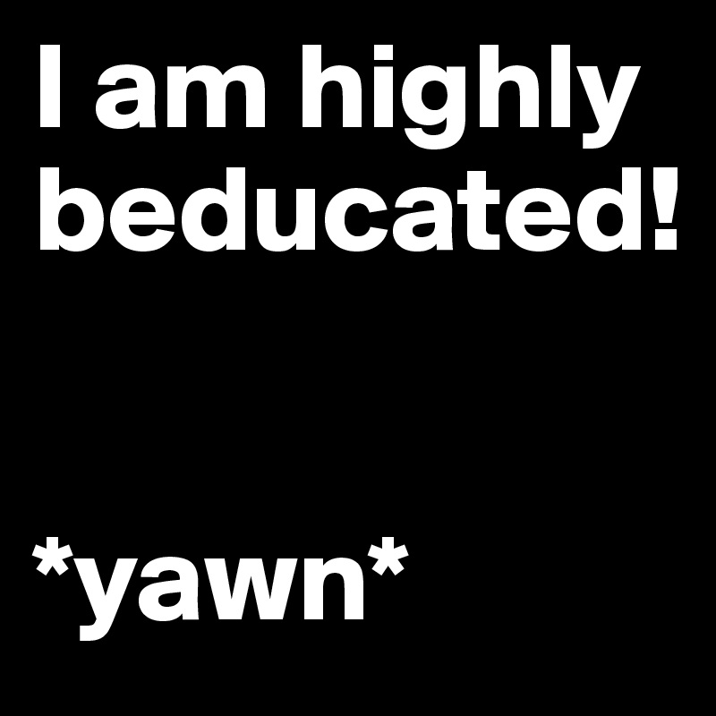 I am highly beducated!


*yawn*