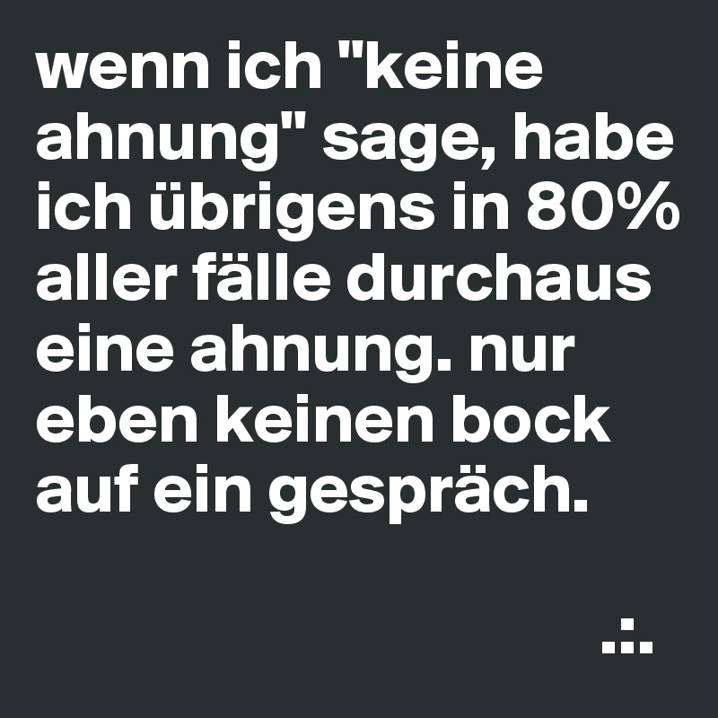 wenn ich "keine ahnung" sage, habe ich übrigens in 80% aller fälle durchaus eine ahnung. nur eben keinen bock auf ein gespräch.

                                        .:.