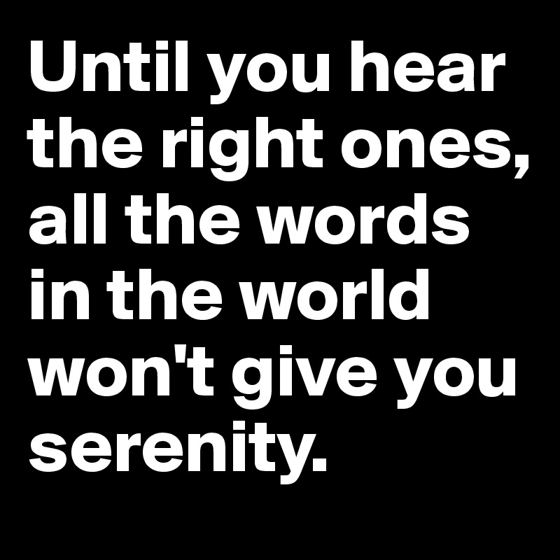 Until you hear the right ones, all the words in the world won't give you serenity.