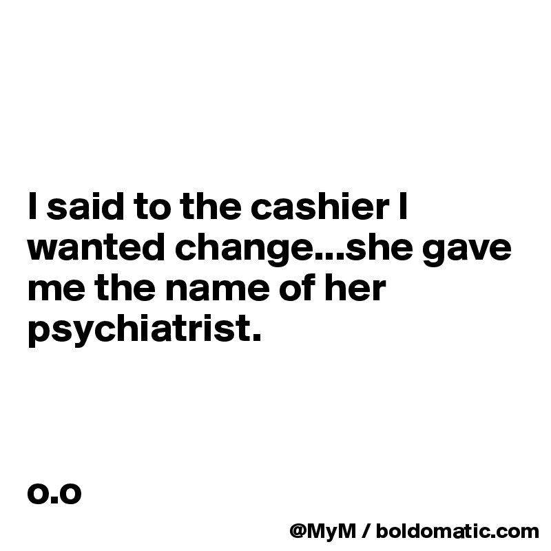 



I said to the cashier I wanted change...she gave me the name of her psychiatrist.



o.o