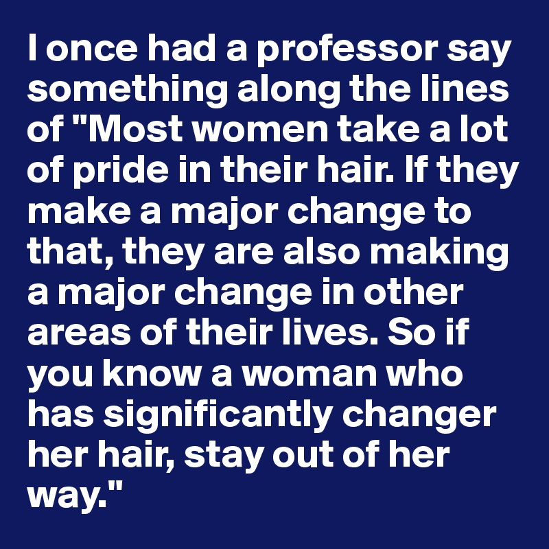I once had a professor say something along the lines of "Most women take a lot of pride in their hair. If they make a major change to that, they are also making a major change in other areas of their lives. So if you know a woman who has significantly changer her hair, stay out of her way." 