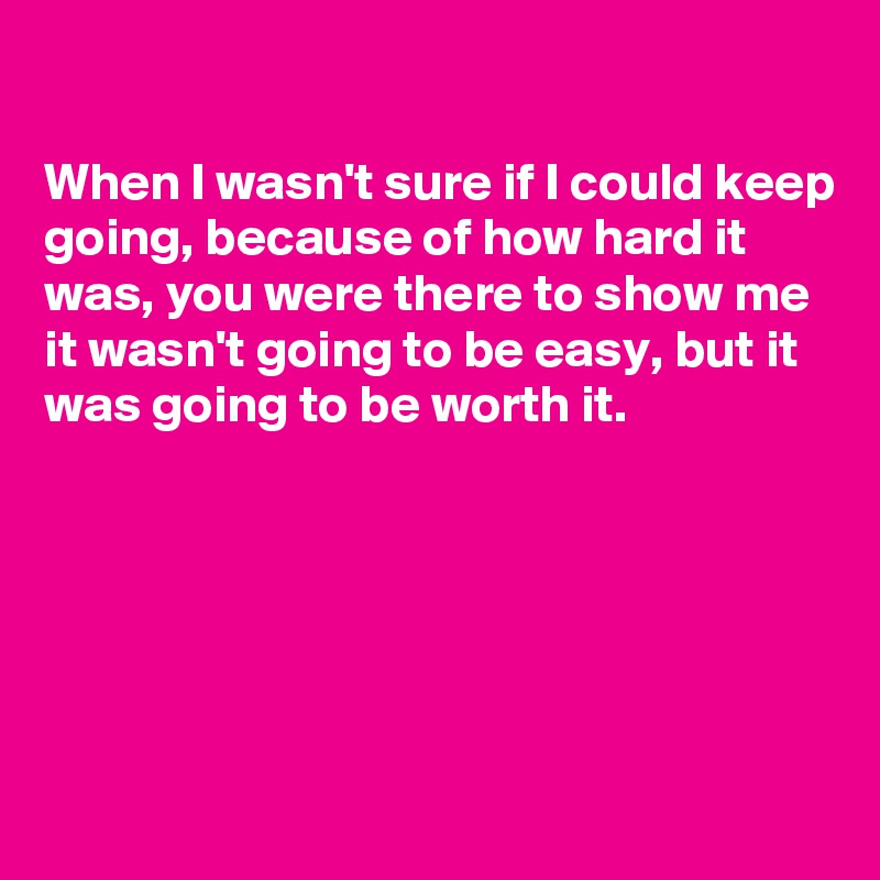 

When I wasn't sure if I could keep going, because of how hard it was, you were there to show me it wasn't going to be easy, but it was going to be worth it.





