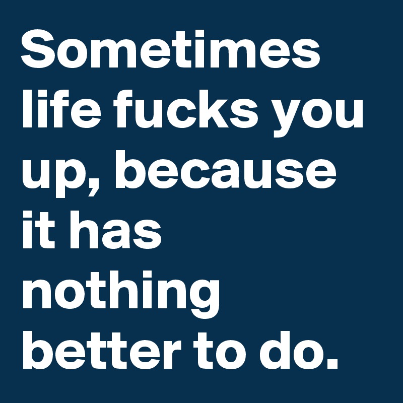 Sometimes life fucks you up, because it has nothing better to do.