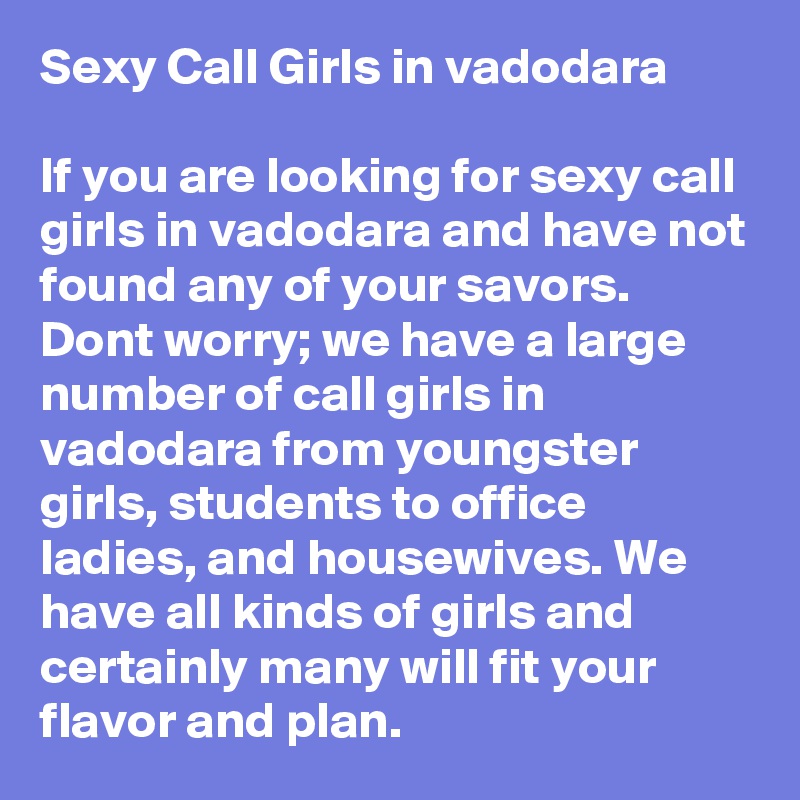 Sexy Call Girls in vadodara

If you are looking for sexy call girls in vadodara and have not found any of your savors. Dont worry; we have a large number of call girls in vadodara from youngster girls, students to office ladies, and housewives. We have all kinds of girls and certainly many will fit your flavor and plan.  