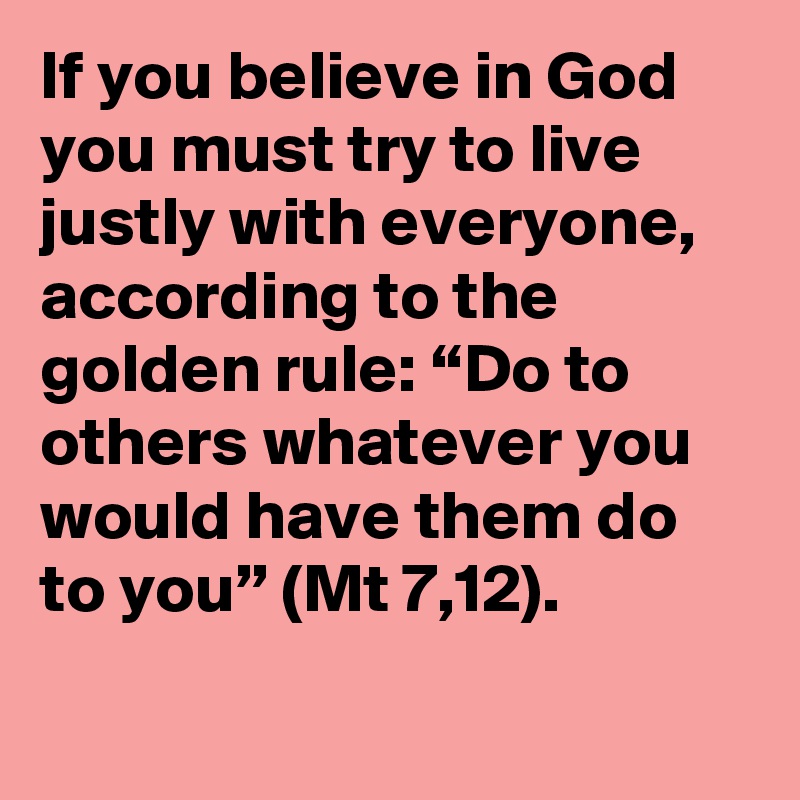 If you believe in God you must try to live justly with everyone, according to the golden rule: “Do to others whatever you would have them do to you” (Mt 7,12).