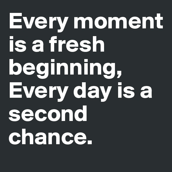 Every moment is a fresh beginning,
Every day is a second chance.