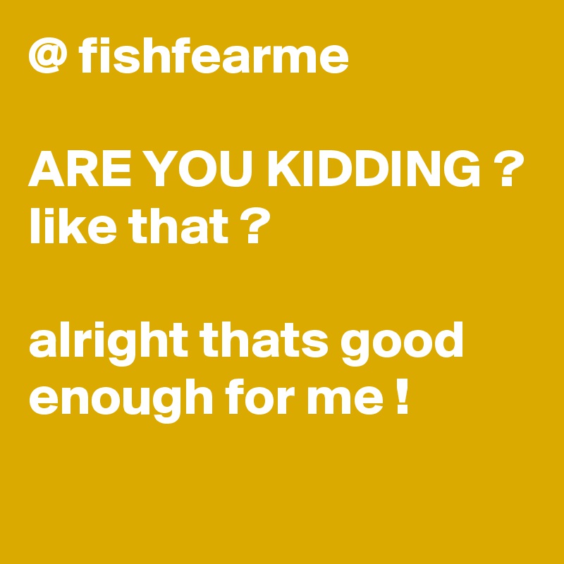 @ fishfearme

ARE YOU KIDDING ?
like that ?

alright thats good enough for me !
 
