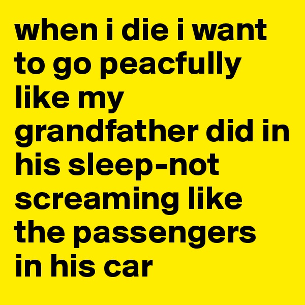 when i die i want to go peacfully like my grandfather did in his sleep-not screaming like the passengers in his car 