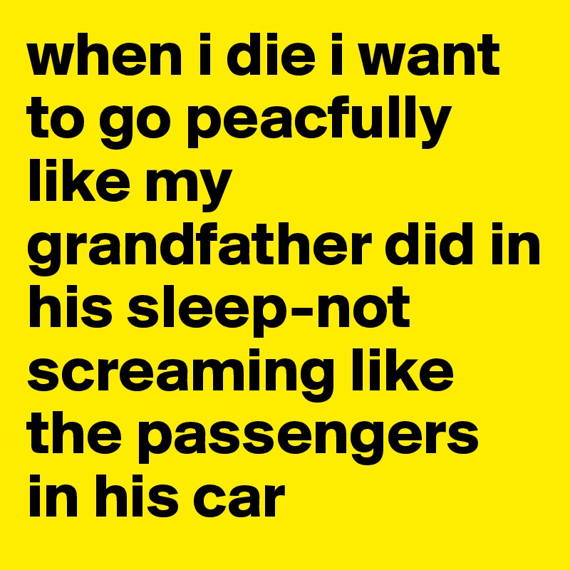 when i die i want to go peacfully like my grandfather did in his sleep-not screaming like the passengers in his car 