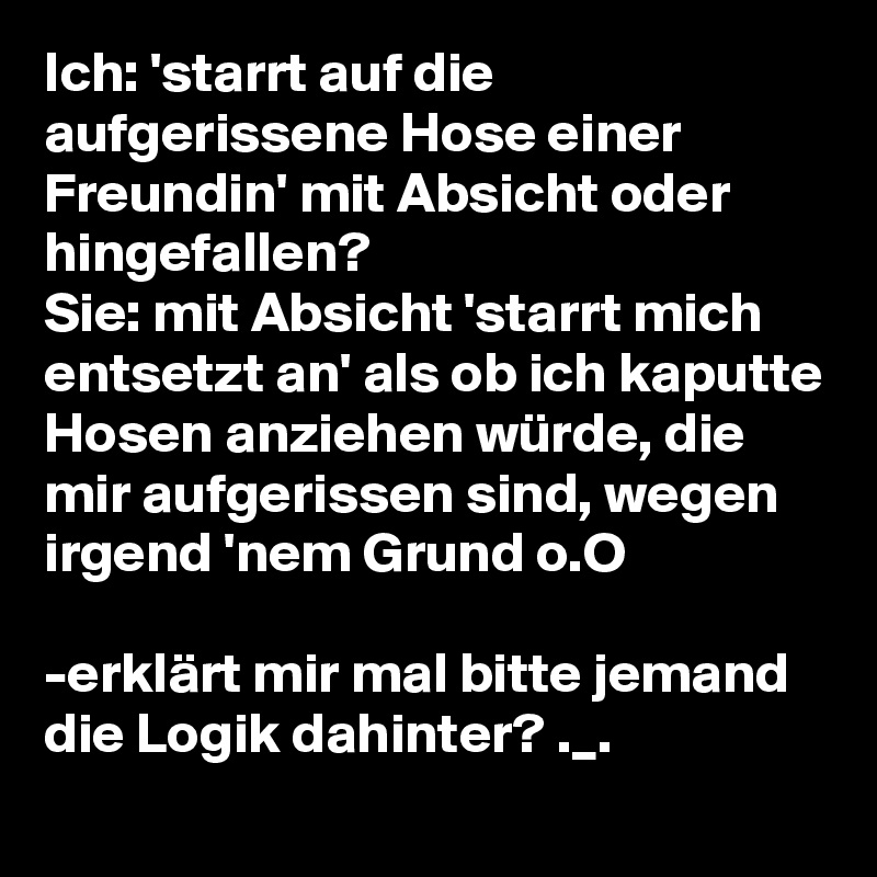 Ich: 'starrt auf die aufgerissene Hose einer Freundin' mit Absicht oder hingefallen?
Sie: mit Absicht 'starrt mich entsetzt an' als ob ich kaputte Hosen anziehen würde, die mir aufgerissen sind, wegen irgend 'nem Grund o.O

-erklärt mir mal bitte jemand die Logik dahinter? ._.