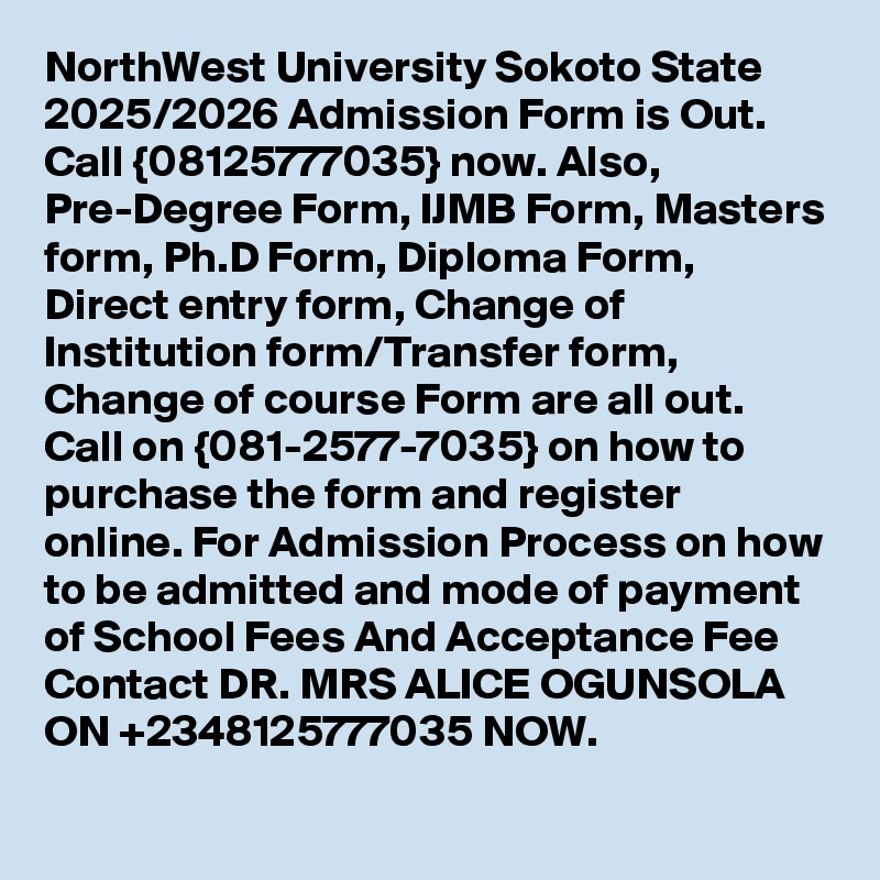 NorthWest University Sokoto State 2025/2026 Admission Form is Out. Call {08125777035} now. Also, Pre-Degree Form, IJMB Form, Masters form, Ph.D Form, Diploma Form, Direct entry form, Change of Institution form/Transfer form, Change of course Form are all out. Call on {081-2577-7035} on how to purchase the form and register online. For Admission Process on how to be admitted and mode of payment of School Fees And Acceptance Fee Contact DR. MRS ALICE OGUNSOLA ON +2348125777035 NOW.
