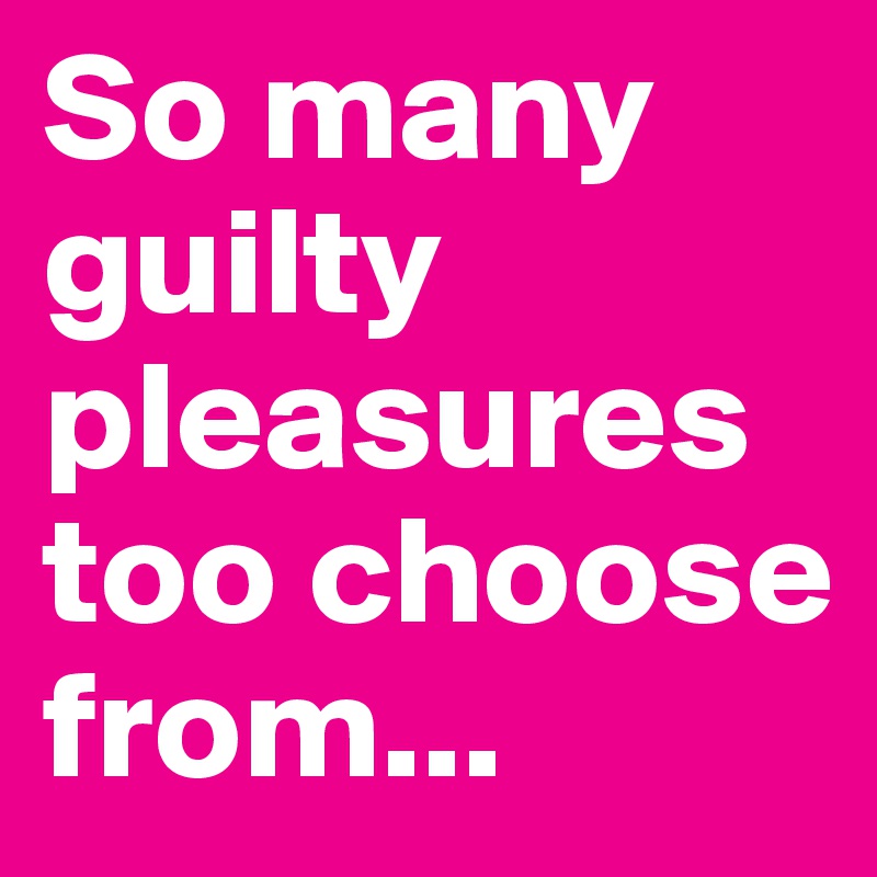 So many guilty pleasures too choose from...