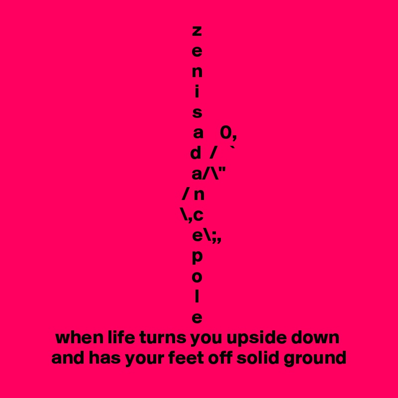 z
e
n
i
s
         a    0,
         d  /   ` 
       a/\" 
     / n       
 \,c    
     e\;,
p
o
l
e
when life turns you upside down
 and has your feet off solid ground