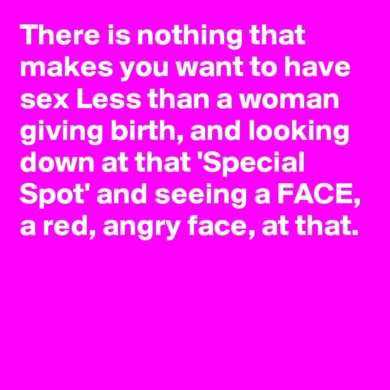 There is nothing that makes you want to have sex Less than a woman giving birth, and looking down at that 'Special Spot' and seeing a FACE, a red, angry face, at that.



