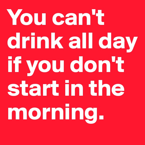 You can't drink all day if you don't start in the morning.