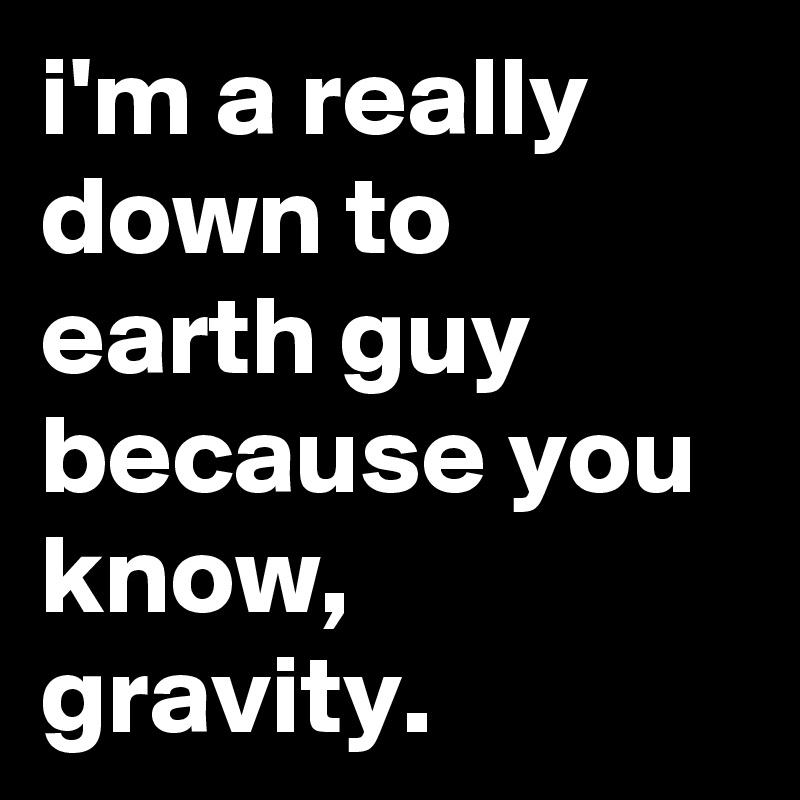 i'm a really down to earth guy because you know, gravity.