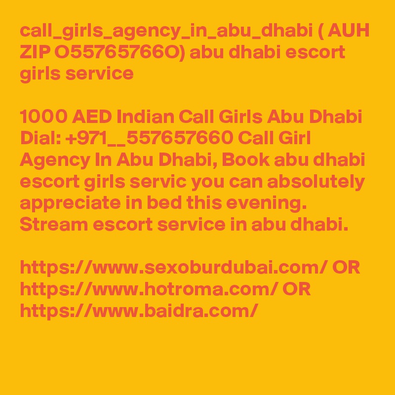 call_girls_agency_in_abu_dhabi ( AUH ZIP O55765766O) abu dhabi escort girls service

1000 AED Indian Call Girls Abu Dhabi Dial: +971__557657660 Call Girl Agency In Abu Dhabi, Book abu dhabi escort girls servic you can absolutely appreciate in bed this evening. Stream escort service in abu dhabi.

https://www.sexoburdubai.com/ OR https://www.hotroma.com/ OR https://www.baidra.com/ 

