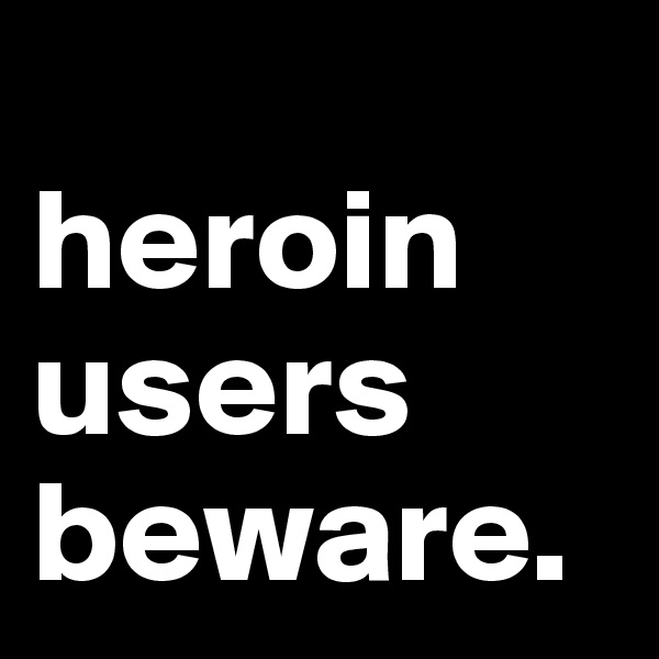 
heroin users beware. 