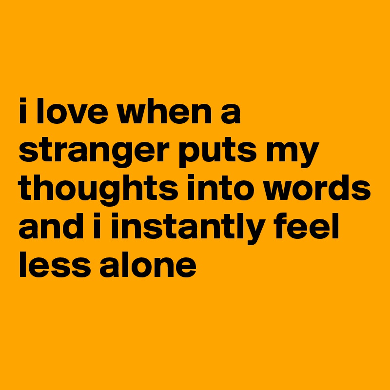 

i love when a stranger puts my thoughts into words and i instantly feel less alone

