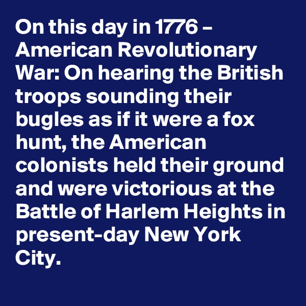 On this day in 1776 – American Revolutionary War: On hearing the British troops sounding their bugles as if it were a fox hunt, the American colonists held their ground and were victorious at the Battle of Harlem Heights in present-day New York City.