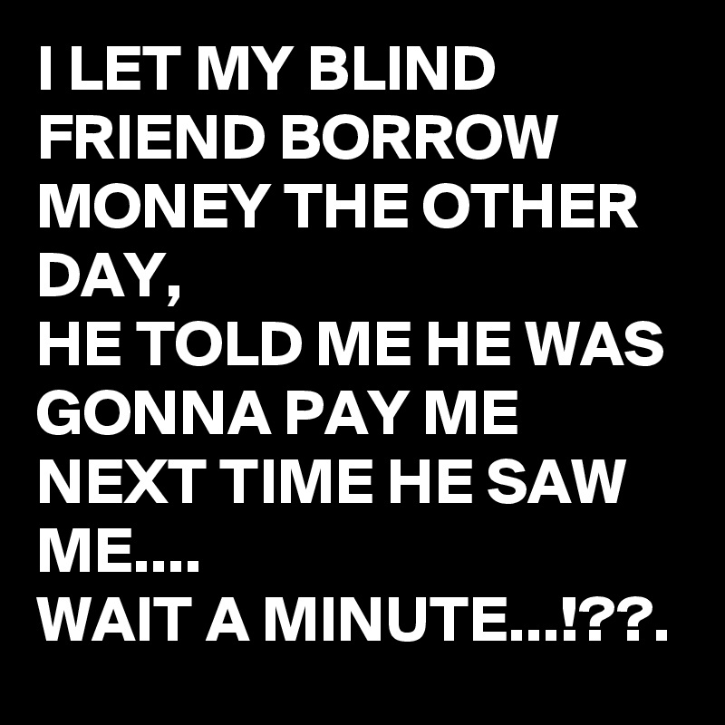 I LET MY BLIND FRIEND BORROW MONEY THE OTHER DAY,  
HE TOLD ME HE WAS GONNA PAY ME NEXT TIME HE SAW ME....
WAIT A MINUTE...!??.