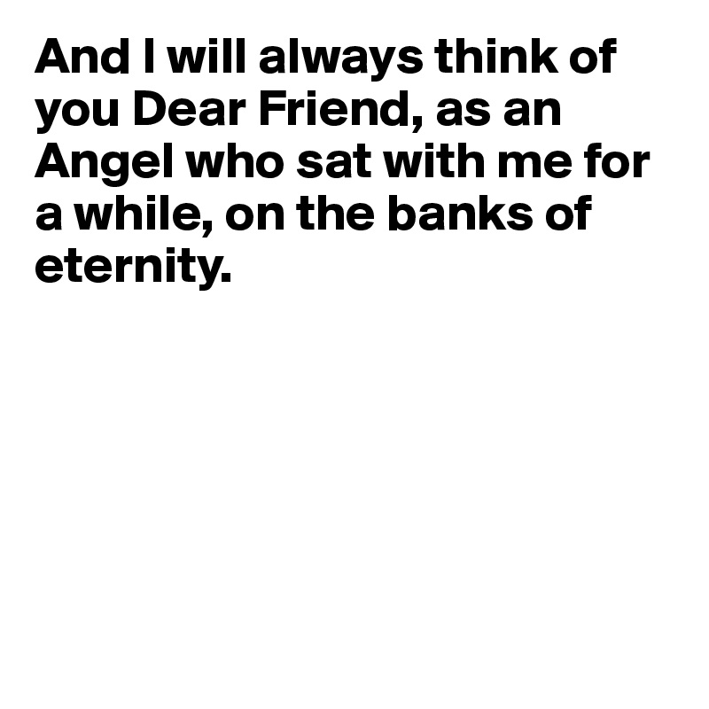 And I will always think of you Dear Friend, as an Angel who sat with me for a while, on the banks of eternity.






