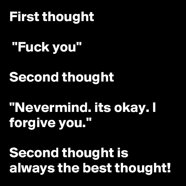 First thought

 "Fuck you" 

Second thought 

"Nevermind. its okay. I forgive you." 

Second thought is always the best thought! 