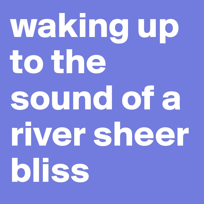 waking up to the sound of a river sheer bliss