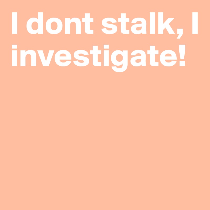 I dont stalk, I investigate!



