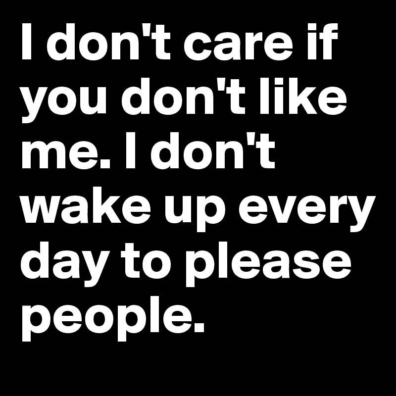 I don't care if you don't like me. I don't wake up every day to please people. 