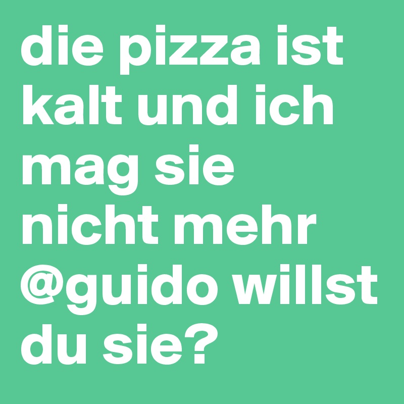 die pizza ist kalt und ich mag sie nicht mehr @guido willst du sie?