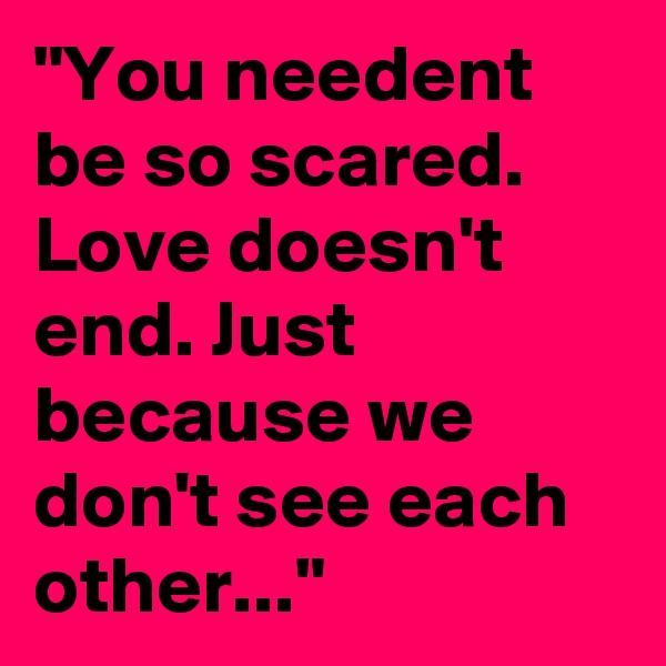 "You needent be so scared. Love doesn't end. Just because we don't see each other..."