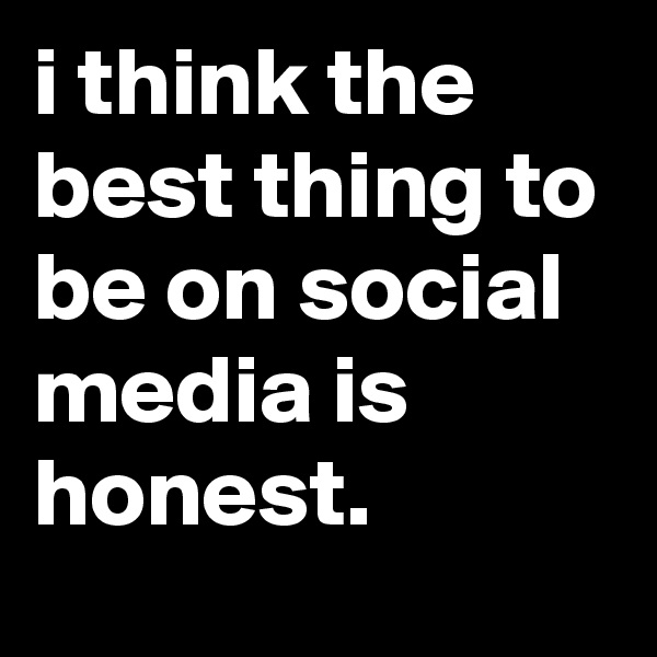 i think the best thing to be on social media is honest. 