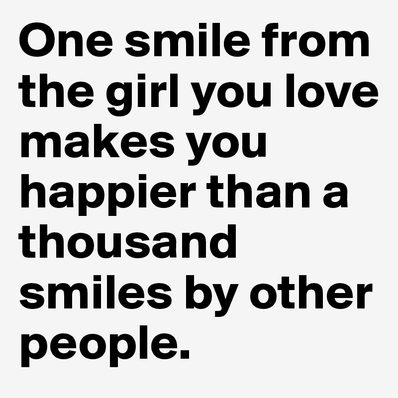 One smile from the girl you love makes you happier than a thousand smiles by other people.