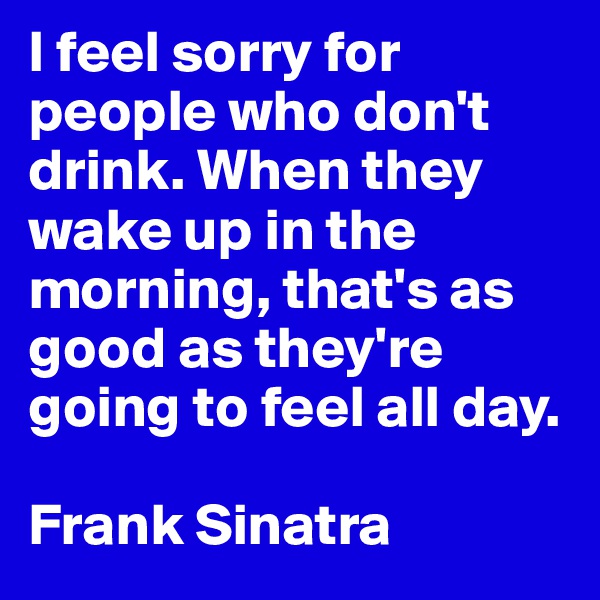 I feel sorry for people who don't drink. When they wake up in the morning, that's as good as they're going to feel all day.

Frank Sinatra 