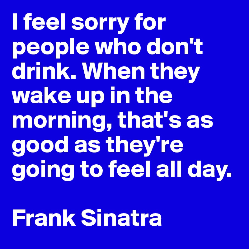 I feel sorry for people who don't drink. When they wake up in the morning, that's as good as they're going to feel all day.

Frank Sinatra 