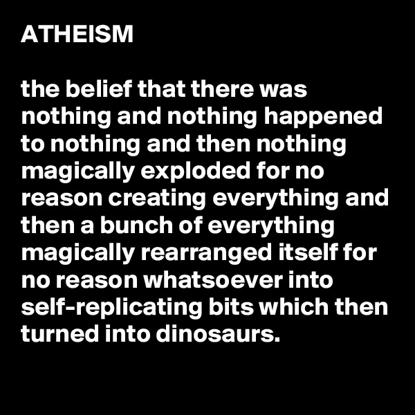 ATHEISM

the belief that there was nothing and nothing happened to nothing and then nothing magically exploded for no reason creating everything and then a bunch of everything magically rearranged itself for no reason whatsoever into self-replicating bits which then turned into dinosaurs.