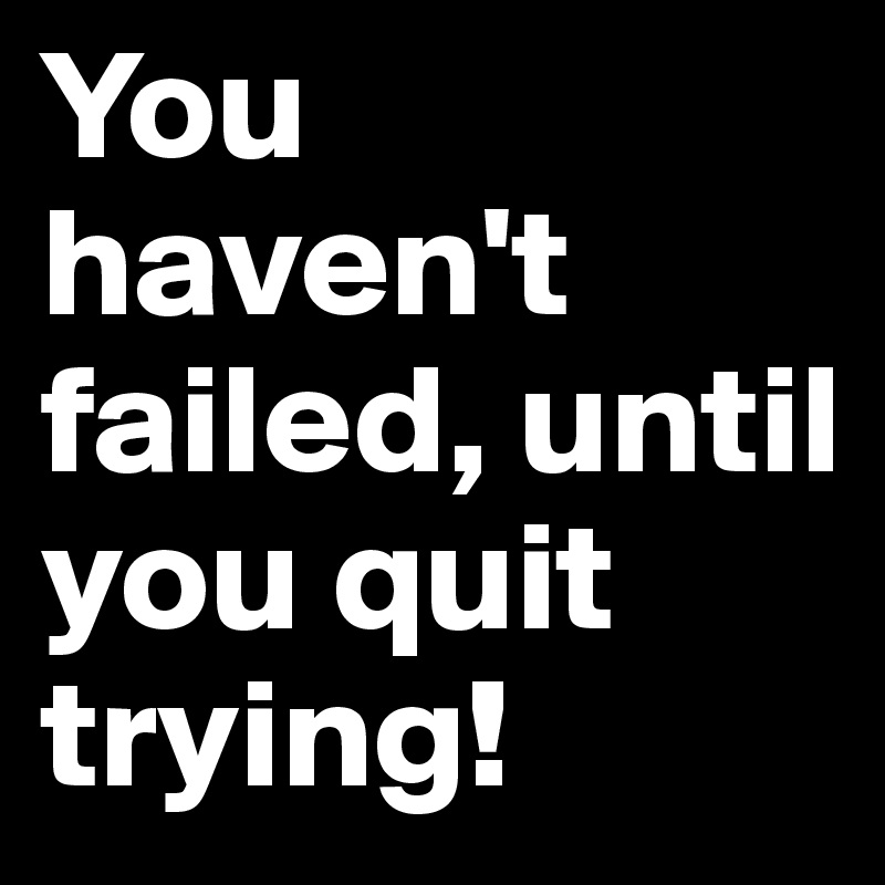 You haven't failed, until you quit trying!
