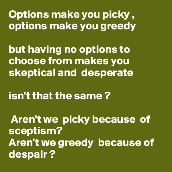 Options make you picky , options make you greedy 

but having no options to choose from makes you skeptical and  desperate 

isn't that the same ? 

 Aren't we  picky because  of  sceptism?
Aren't we greedy  because of despair ? 